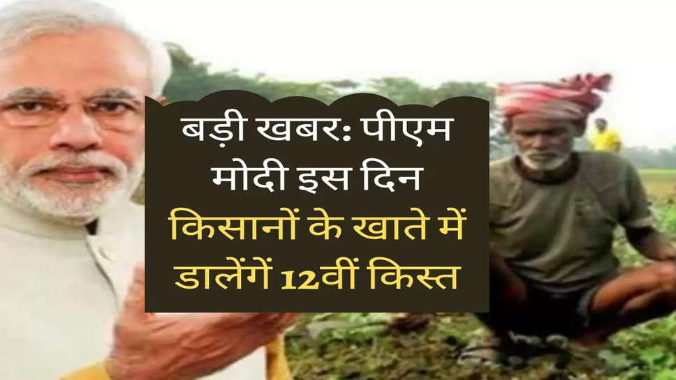 बड़ी खबर: पीएम मोदी इस दिन किसानों के खाते में डालेंगें 12वीं किस्त